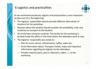 6 Logistics and practicalities 
As we mentioned previously, logistics and practicalities is very important 
to take care of in the beginning. 
• The logistics’ responsible need to provide different alternatives of 
locations for the workshop. 
• Decision about the location should consider the availability, costs and 
simplicity to transport to the location 
• On of the best scenarios could be: The facility for the workshop is 
located inside the office or the hotel where the attendees work or stay. 
• The logistics’ responsible also needs to: 
– Plan for lunch, dinner, refreshments, coffee, water etc. 
– Send information about: Transport, hotels, maps and important 
information regarding the logistics to the attendees. 
– Provide material (pens, post it, flipcharts, video,….) to the 
workshop 
53 
 