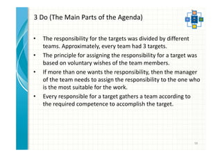 3 Do (The Main Parts of the Agenda) 
• The responsibility for the targets was divided by different 
teams. Approximately, every team had 3 targets. 
• The principle for assigning the responsibility for a target was 
based on voluntary wishes of the team members. 
• If more than one wants the responsibility, then the manager 
of the team needs to assign the responsibility to the one who 
is the most suitable for the work. 
• Every responsible for a target gathers a team according to 
the required competence to accomplish the target. 
58 
 