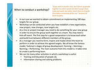 "If you want to build a ship, don't drum up people 
together to collect wood and don't assign them 
tasks and work, but rather teach them to long for 
the endless immensity of the sea." Antoine de 
Saint-Exupéry 
6 
When to conduct a workshop? 
• In our case we wanted to obtain commitment on implementing 100 days 
targets for our group. 
• Workshop can be conducted when you have establish a new organization, 
new project, new changes, new targets etc. 
• As a line or project manager you need to do something for your new group 
in order to ensure the group work together as a team. You may need a 
kick-off event. The first step for a good cooperation is to know each other 
and build trust between different members of the group. 
• As a manager you need to form, inspire and maybe direct the team to 
perform in order to achieve the agreed targets. We all know the famous 
model; Tuckman's stages of group development: Forming – Storming – 
Norming – Performing. The main outcome from this model is: it takes time 
to create a performing team. 
• We can list many other activities in which a workshop is useful: 
• Training and Education of people [3]. 
• Information sharing and solving problems. 
 