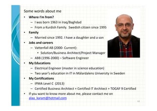 Some words about me 
• Where I’m from? 
– I was born 1963 in Iraq/Baghdad 
– From a Kurdish Family. Swedish citizen since 1995 
• Family 
– Married since 1992. I have a daughter and a son 
• Jobs and careers 
– Vattenfall AB (2000- Current): 
• Solution/Business Architect/Project Manager 
– ABB (1996-2000) – Software Engineer 
• My Educations 
– Electrical Engineer (master in science education) 
– Two year’s education in IT in Mälardalens University in Sweden 
• My Certifications 
– IPMA Level C (2013) 
– Certified Business Architect + Certified IT Architect + TOGAF 9 Certified 
• If you want to know more about me, please contact me on 
alaa_karam@hotmail.com 
63 
