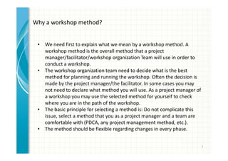 7 
Why a workshop method? 
• We need first to explain what we mean by a workshop method. A 
workshop method is the overall method that a project 
manager/facilitator/workshop organization Team will use in order to 
conduct a workshop. 
• The workshop organization team need to decide what is the best 
method for planning and running the workshop. Often the decision is 
made by the project manager/the facilitator. In some cases you may 
not need to declare what method you will use. As a project manager of 
a workshop you may use the selected method for yourself to check 
where you are in the path of the workshop. 
• The basic principle for selecting a method is: Do not complicate this 
issue, select a method that you as a project manager and a team are 
comfortable with (PDCA, any project management method, etc.). 
• The method should be flexible regarding changes in every phase. 
 