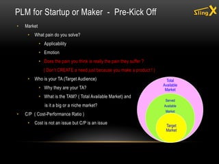 • Market
• What pain do you solve?
• Applicability
• Emotion
• Does the pain you think is really the pain they suffer ?
( Don’t CREATE a need just because you make a product ! )
• Who is your TA (Target Audience)
• Why they are your TA?
• What is the TAM? ( Total Available Market) and
is it a big or a niche market?
• C/P ( Cost-Performance Ratio )
• Cost is not an issue but C/P is an issue
PLM for Startup or Maker - Pre-Kick Off
Total
Available
Market
Served
Available
Market
Target
Market
 