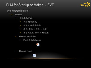 EVT 階段幾個重要因素
• Thermal
• 解決散熱方式:
• 風扇:對流(空氣)
• 散熱片,石墨片:傳導
• 鰭片: 對流 + 傳導 + 幅射
• 水冷式散熱: 傳導 + 對流(水)
• Thermal simulation
• Pro-E & Solidworks
• Thermal report
PLM for Startup or Maker - EVT
 