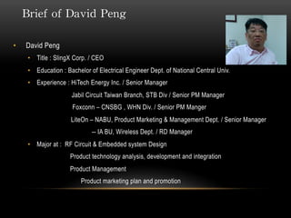 Brief of David Peng
• David Peng
• Title : SlingX Corp. / CEO
• Education : Bachelor of Electrical Engineer Dept. of National Central Univ.
• Experience : HiTech Energy Inc. / Senior Manager
Jabil Circuit Taiwan Branch, STB Div / Senior PM Manager
Foxconn – CNSBG , WHN Div. / Senior PM Manger
LiteOn – NABU, Product Marketing & Management Dept. / Senior Manager
-- IA BU, Wireless Dept. / RD Manager
• Major at : RF Circuit & Embedded system Design
Product technology analysis, development and integration
Product Management
Product marketing plan and promotion
 