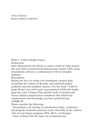 (Your Choice)
Insert website used here
Week 7: Field of Study Project
Instructions
Goal: Demonstrate the ability to create a field of study project
that uses both research-based and personal content while using
presentation software to communicate with an intended
audience.
Description:
During the first six-weeks you formulated a project plan,
researched the content of the plan, and collected quality
academic and non-academic sources. For the week 7 Field of
Study Project you will create a presentation (CO8) that builds
upon the week 2 Project Plan and the week 4 Location and
Access (Source Organization worksheet) that effectively
communicates the knowledge you have gained during
COMM120.
Please consider the following:
· Presentation will include an introduction, body, conclusion,
and properly formatted reference/work cited slide in the citation
style of your degree program (APA, MLA, or Chicago).
· Clear evidence that the topic was researched and
 