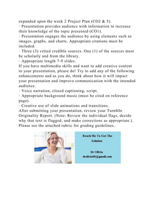 expanded upon the week 2 Project Plan (CO2 & 5).
· Presentation provides audience with information to increase
their knowledge of the topic presented (CO1).
· Presentation engages the audience by using elements such as
images, graphs, and charts. Appropriate citations must be
included.
· Three (3) vetted credible sources. One (1) of the sources must
be scholarly and from the library.
· Appropriate length 7-9 slides.
If you have multimedia skills and want to add creative content
to your presentation, please do! Try to add any of the following
enhancements and as you do, think about how it will impact
your presentation and improve communication with the intended
audience.
· Voice narration, closed captioning, script.
· Appropriate background music (must be cited on reference
page).
· Creative use of slide animations and transitions.
After submitting your presentation, review your TurnItIn
Originality Report. (Note: Review the individual flags, decide
why that text is flagged, and make corrections as appropriate.).
Please see the attached rubric for grading guidelines.
 