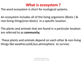 What is ecosystem ?
The word ecosystem is short for ecological systems.

An ecosystem includes all of the living organisms (Biotic ) &
non-living things(non-biotic) in a specific location .

The plants and animals that are found in a particular location
are referred to as community.

 These plants and animals depend on each other & non-living
things like weather,soild,Sun,atmosphere to survive.



                          www.makemegenius.com
                         Free Science Videos for Kids
 