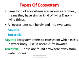 Types Of Ecosystem
• Same kind of ecosystems are known as Biomes ,
  means they have similar kind of living & non-
  living things.
• All ecosystems can be divided into two parts
- Aquatic
- Terrestrial
Aquatic Ecosystem refers to ecosystem which exists
  in water body –like in ocean & freshwater
Terrestrial –These are found anywhere away from
  water bodies     www.makemegenius.com
                  Free Science Videos for Kids
 