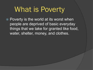 What is Poverty
   Poverty is the world at its worst when
    people are deprived of basic everyday
    things that we take for granted like food,
    water, shelter, money, and clothes.
 