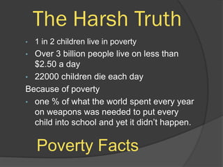 The Harsh Truth
•   1 in 2 children live in poverty
• Over 3 billion people live on less than
  $2.50 a day
• 22000 children die each day
Because of poverty
• one % of what the world spent every year
  on weapons was needed to put every
  child into school and yet it didn’t happen.

    Poverty Facts
 