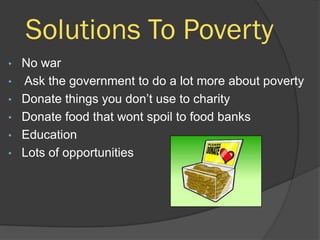 Solutions To Poverty
•   No war
•   Ask the government to do a lot more about poverty
•   Donate things you don’t use to charity
•   Donate food that wont spoil to food banks
•   Education
•   Lots of opportunities
 