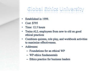 Global Ethics UniversityEstablished in 1999.Cost: $795Time: 12.5 hoursTrains ALL employees from new to old on good ethical practicesCombines quizzes, role play, and workbook activities to maximize effectiveness.Addresses: Foundations for an ethical WPWP ethics fundamentalsEthics practice for business leaders