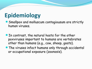 Epidemiology
Smallpox and molluscum contagiousum are strictly

human viruses.

In contrast, the natural hosts for the other

poxviruses important to humans are vertebrates
other than humans (e.g., cow, sheep, goats).
The viruses infect humans only through accidental
or occupational exposure (zoonosis).

 