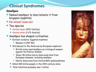 Clinical Syndromes
Smallpox
 Named smallpox to discriminate it from

largepox (syphilis)
 No animal reservoir
 Two species

 Variola major (20% fatality)
 Variola minor (1-2% fatality)

 Smallpox has shaped civilization
 Earliest evidence: Egyptian mummies


Ramses V (1157 BC)

 Introduced to the Americas by European explorers


British army used smallpox as a biological weapon
against the Pontiac Indians



About 40 million native Americans died from
European diseases, including smallpox



Native Americans have limited MHC polymorphisms

 Killed 300 million people in the 20th century alone
 Total fatalities probably near 1 billion

 