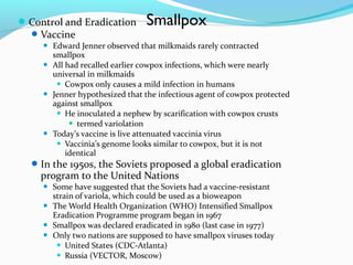  Control and Eradication
 Vaccine







Smallpox

Edward Jenner observed that milkmaids rarely contracted
smallpox
All had recalled earlier cowpox infections, which were nearly
universal in milkmaids
 Cowpox only causes a mild infection in humans
Jenner hypothesized that the infectious agent of cowpox protected
against smallpox
 He inoculated a nephew by scarification with cowpox crusts
 termed variolation
Today’s vaccine is live attenuated vaccinia virus
 Vaccinia’s genome looks similar to cowpox, but it is not
identical

 In the 1950s, the Soviets proposed a global eradication

program to the United Nations





Some have suggested that the Soviets had a vaccine-resistant
strain of variola, which could be used as a bioweapon
The World Health Organization (WHO) Intensified Smallpox
Eradication Programme program began in 1967
Smallpox was declared eradicated in 1980 (last case in 1977)
Only two nations are supposed to have smallpox viruses today
 United States (CDC-Atlanta)
 Russia (VECTOR, Moscow)

 