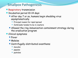 Smallpox Pathogenesis
 Respiratory transmission
 Incubation period 10-14 days
 After day 7 or so, humans begin shedding virus

asymptomatically


Principal reason for rapid spread



Outbreaks tended to be in clusters

 Allowed the ring immunization containment strategy during

the eradication program
 Clinical symptoms
 Fever
 Malaise
 Centrifugally-distributed exanthems


macules



papules



pustules

 