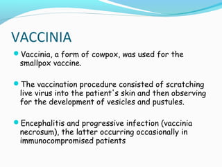 VACCINIA
Vaccinia, a form of cowpox, was used for the

smallpox vaccine.

The vaccination procedure consisted of scratching

live virus into the patient's skin and then observing
for the development of vesicles and pustules.

Encephalitis and progressive infection (vaccinia

necrosum), the latter occurring occasionally in
immunocompromised patients

 