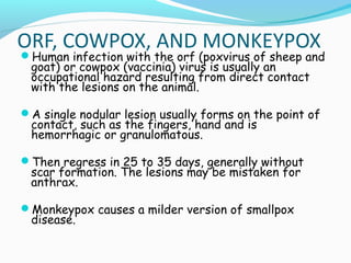 ORF, COWPOX, AND MONKEYPOX

Human infection with the orf (poxvirus of sheep and

goat) or cowpox (vaccinia) virus is usually an
occupational hazard resulting from direct contact
with the lesions on the animal.

A single nodular lesion usually forms on the point of

contact, such as the fingers, hand and is
hemorrhagic or granulomatous.

Then regress in 25 to 35 days, generally without

scar formation. The lesions may be mistaken for
anthrax.

Monkeypox causes a milder version of smallpox

disease.

 