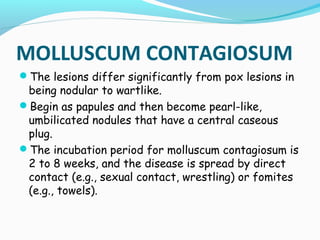 MOLLUSCUM CONTAGIOSUM
The lesions differ significantly from pox lesions in

being nodular to wartlike.
Begin as papules and then become pearl-like,
umbilicated nodules that have a central caseous
plug.
The incubation period for molluscum contagiosum is
2 to 8 weeks, and the disease is spread by direct
contact (e.g., sexual contact, wrestling) or fomites
(e.g., towels).

 