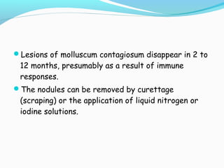 Lesions of molluscum contagiosum disappear in 2 to

12 months, presumably as a result of immune
responses.

The nodules can be removed by curettage

(scraping) or the application of liquid nitrogen or
iodine solutions.

 