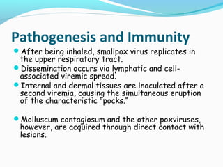 Pathogenesis and Immunity

After being inhaled, smallpox virus replicates in

the upper respiratory tract.
Dissemination occurs via lymphatic and cellassociated viremic spread.
Internal and dermal tissues are inoculated after a
second viremia, causing the simultaneous eruption
of the characteristic "pocks.“
Molluscum contagiosum and the other poxviruses,

however, are acquired through direct contact with
lesions.

 