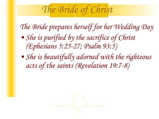 The Bride of Christ The Bride prepares herself for her Wedding Day She is purified by the sacrifice of Christ (Ephesians 5:25-27; Psalm 93:5) She is beautifully adorned with the righteous acts of the saints (Revelation 19:7-8) 