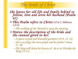 The Bride of Christ She leaves her old life and family behind to follow, love and serve her husband (Psalm 45)   This Psalm refers to Christ  (45:6-7; Hebrews 1:8-9) The wedding of the Messiah is cause for rejoicing. Notice the description of the bride and the counsel given to her.   A queen in gold and beautiful garments (45:9, 13, 14) She is to forget her own people and her father’s house  (v. 10) The King will desire her beauty &  she is to Worship the King (11:11) 