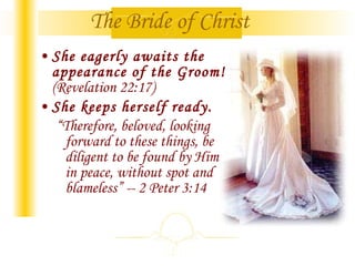 She eagerly awaits the appearance of the Groom!  (Revelation 22:17) She keeps herself ready. “ Therefore, beloved, looking forward to these things, be diligent to be found by Him in peace, without spot and blameless” -- 2 Peter 3:14   The Bride of Christ 