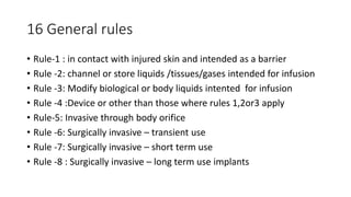 16 General rules
• Rule-1 : in contact with injured skin and intended as a barrier
• Rule -2: channel or store liquids /tissues/gases intended for infusion
• Rule -3: Modify biological or body liquids intented for infusion
• Rule -4 :Device or other than those where rules 1,2or3 apply
• Rule-5: Invasive through body orifice
• Rule -6: Surgically invasive – transient use
• Rule -7: Surgically invasive – short term use
• Rule -8 : Surgically invasive – long term use implants
 