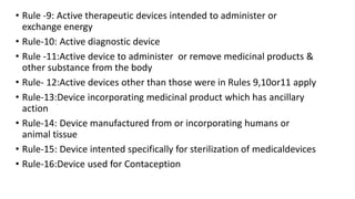 • Rule -9: Active therapeutic devices intended to administer or
exchange energy
• Rule-10: Active diagnostic device
• Rule -11:Active device to administer or remove medicinal products &
other substance from the body
• Rule- 12:Active devices other than those were in Rules 9,10or11 apply
• Rule-13:Device incorporating medicinal product which has ancillary
action
• Rule-14: Device manufactured from or incorporating humans or
animal tissue
• Rule-15: Device intented specifically for sterilization of medicaldevices
• Rule-16:Device used for Contaception
 