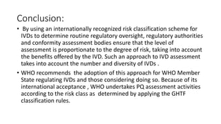 Conclusion:
• By using an internationally recognized risk classification scheme for
IVDs to determine routine regulatory oversight, regulatory authorities
and conformity assessment bodies ensure that the level of
assessment is proportionate to the degree of risk, taking into account
the benefits offered by the IVD. Such an approach to IVD assessment
takes into account the number and diversity of IVDs .
• WHO recommends the adoption of this approach for WHO Member
State regulating IVDs and those considering doing so. Because of its
international acceptance , WHO undertakes PQ assessment activities
according to the risk class as determined by applying the GHTF
classification rules.
 