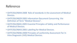 Reference
• GHTF/SGI/N044:2008 Role of standards in the assessment of Medical
Devices.
• GHTF/SGI/N029:2005 Information Document Concerning the
Definition of Term “Medical Devices”.
• GHTF/SGI/N041:2005 Essential Principles of Safety and Performance
of Medical Devices.
• GHTF/SGI/N043:2005 Labelling for Medical Devices.
• GHTF/SGI/N046:2008 Principles of conformity Assessment For In
Vitro Diagnostic (IVD) Medical Devices.
 