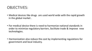 OBJECTIVES:
• Medical devices like drugs are used world wide with the rapid growth
in the global market .
• For medical device there is need to harmonize national standards in
order to minimize regulatory barriers ,facilitate trade & improve new
technologies.
• Harmonization also reduce the cost by implementing regulations for
government and local industry.
 