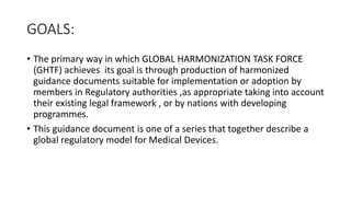 GOALS:
• The primary way in which GLOBAL HARMONIZATION TASK FORCE
(GHTF) achieves its goal is through production of harmonized
guidance documents suitable for implementation or adoption by
members in Regulatory authorities ,as appropriate taking into account
their existing legal framework , or by nations with developing
programmes.
• This guidance document is one of a series that together describe a
global regulatory model for Medical Devices.
 