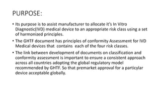 PURPOSE:
• Its purpose is to assist manufacturer to allocate it’s In Vitro
Diagnostic(IVD) medical device to an appropriate risk class using a set
of harmonized principles.
• The GHTF document has principles of conformity Assessment for IVD
Medical devices that contains each of the four risk classes.
• The link between development of documents on classification and
conformity assessment is important to ensure a consistent approach
across all countries adopting the global regulatory model
recommended by GHTF. So that premarket approval for a particylar
device acceptable globally.
 