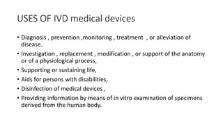 USES OF IVD medical devices
• Diagnosis , prevention ,monitoring , treatment , or alleviation of
disease.
• Investigation , replacement , modification , or support of the anatomy
or of a physiological process,
• Supporting or sustaining life,
• Aids for persons with disabilities,
• Disinfection of medical devices ,
• Providing information by means of in vitro examination of specimens
derived from the human body.
 