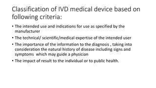 Classification of IVD medical device based on
following criteria:
• The intended use and indications for use as specified by the
manufacturer
• The technical/ scientific/medical expertise of the intended user
• The importance of the information to the diagnosis , taking into
consideration the natural history of disease including signs and
symptoms which may guide a physician
• The impact of result to the individual or to public health.
 