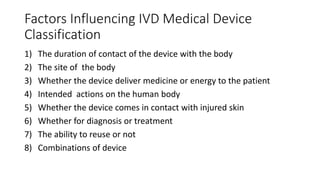 Factors Influencing IVD Medical Device
Classification
1) The duration of contact of the device with the body
2) The site of the body
3) Whether the device deliver medicine or energy to the patient
4) Intended actions on the human body
5) Whether the device comes in contact with injured skin
6) Whether for diagnosis or treatment
7) The ability to reuse or not
8) Combinations of device
 