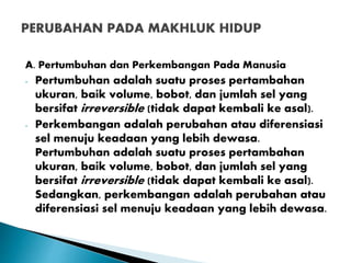 A. Pertumbuhan dan Perkembangan Pada Manusia
- Pertumbuhan adalah suatu proses pertambahan
ukuran, baik volume, bobot, dan jumlah sel yang
bersifat irreversible (tidak dapat kembali ke asal).
- Perkembangan adalah perubahan atau diferensiasi
sel menuju keadaan yang lebih dewasa.
Pertumbuhan adalah suatu proses pertambahan
ukuran, baik volume, bobot, dan jumlah sel yang
bersifat irreversible (tidak dapat kembali ke asal).
Sedangkan, perkembangan adalah perubahan atau
diferensiasi sel menuju keadaan yang lebih dewasa.
 