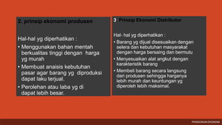 2. prinsip ekonomi produsen
Hal-hal yg diperhatikan :
• Menggunakan bahan mentah
berkualitas tinggi dengan harga
yg murah
• Membuat anaisis kebutuhan
pasar agar barang yg diproduksi
dapat laku terjual.
• Perolehan atau laba yg di
dapat lebih besar.
3. Prinsip Ekonomi Distributor
Hal- hal yg diperhatikan :
• Barang yg dijual disesuaikan dengan
selera dan kebutuhan masyarakat
dengan harga bersaing dan bermutu
• Menyesuaikan alat angkut dengan
karakteristik barang
• Membeli barang secara langsung
dari produsen sehingga harganya
lebih murah dan keuntungan yg
diperoleh lebih maksimal.
PENDIDIKAN EKONOMI
 