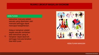 RUANG LINGKUP MASALAH EKONOMI
KEBUTUHAN
kebutuhan manusia adalah
sesuatu yang diperlukan oleh
manusia sehingga dapat
mencapai kesejahteraan.
Adapun keinginan adalah
segala sesuatu tambahan
atas kebutuhan yang di
harapkan dapat dipenuhi
sehingga manusia tersebut
bisa lebih puas
KEBUTUHAN MANUSIA
PENDIDIKAN EKONOMI
 