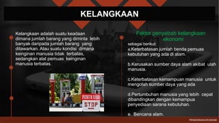 KELANGKAAN
Kelangkaan adalah suatu keadaan
dimana jumlah barang yang diminta lebih
banyak daripada jumlah barang yang
ditawarkan. Atau suatu kondisi dimana
keinginan manusia tidak terbatas,
sedangkan alat pemuas keinginan
manusia terbatas.
Faktor penyebab kelangkaan
ekonomi
sebagai berikut:
a.Keterbatasan jumlah benda pemuas
kebutuhan yang ada di alam.
b.Kerusakan sumber daya alam akibat ulah
manusia.
c.Keterbatasan kemampuan manusia untuk
mengolah sumber daya yang ada
d.Pertumbuhan manusia yang lebih cepat
dibandingkan dengan kemampua
penyediaan sarana kebutuhan.
e. Bencana alam.
PENDIDIKAN EKONOMI
 