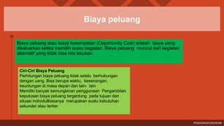 Biaya peluang
Biaya peluang atau biaya kesempatan (Opportunity Cost) adalah biaya yang
dikeluarkan ketika memilih suatu kegiatan. Biaya peluang muncul dari kegiatan
alternatif yang tidak bisa kita lakukan.
Ciri-Ciri Biaya Peluang
Perhitungan biaya peluang tidak selalu berhubungan
dengan uang. Bisa berupa waktu, kesenangan,
keuntungan di masa depan dan lain- lain
Memiliki banyak kemungkinan penggunaan Pengambilan
keputusan biaya peluang tergantung pada tujuan dan
situasi individuBiasanya merupakan suatu kebutuhan
sekunder atau tertier
PENDIDIKAN EKONOMI
 