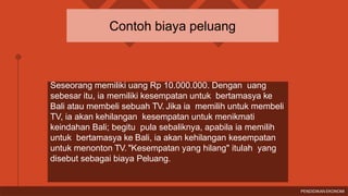 Seseorang memiliki uang Rp 10.000.000. Dengan uang
sebesar itu, ia memiliki kesempatan untuk bertamasya ke
Bali atau membeli sebuah TV. Jika ia memilih untuk membeli
TV, ia akan kehilangan kesempatan untuk menikmati
keindahan Bali; begitu pula sebaliknya, apabila ia memilih
untuk bertamasya ke Bali, ia akan kehilangan kesempatan
untuk menonton TV. "Kesempatan yang hilang" itulah yang
disebut sebagai biaya Peluang.
Contoh biaya peluang
PENDIDIKAN EKONOMI
 