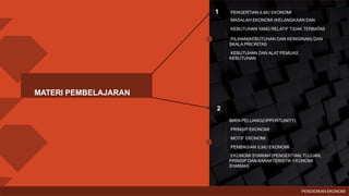 PENGERTIAN ILMU EKONOMI
MASALAH EKONOMI (KELANGKAAN DAN
KEBUTUHAN YANG RELATIF TIDAK TERBATAS
PILIHAN(KEBUTUHAN DAN KEINGINAN) DAN
SKALA PRIORITAS
KEBUTUHAN DAN ALAT PEMUAS
KEBUTUHAN
BIAYA PELUANG(OPPORTUNITY)
PRINSIP EKONOMI
MOTIF EKONOMI
PEMBAGIAN ILMU EKONOMI
EKONOMI SYARIAH (PENGERTIAN, TUJUAN,
PRINSIP DAN KARAKTERISTIK EKONOMI
SYARIAH)
1
2
MATERI PEMBELAJARAN
PENDIDIKAN EKONOMI
 