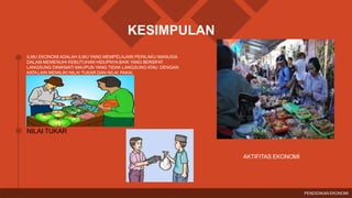 KESIMPULAN
ILMU EKONOMI ADALAH ILMU YANG MEMPELAJARI PERILAKU MANUSIA
DALAM MEMENUHI KEBUTUHAN HIDUPNYA BAIK YANG BERSIFAT
LANGSUNG DINIKMATI MAUPUN YANG TIDAK LANGSUNG ATAU DENGAN
KATALAIN MEMILIKI NILAI TUKAR DAN NILAI PAKAI.
NILAI TUKAR
AKTIFITAS EKONOMI
PENDIDIKAN EKONOMI
 