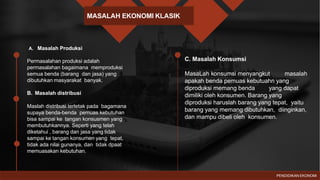 MASALAH EKONOMI KLASIK
PENDIDIKAN EKONOMI
A. Masalah Produksi
Permasalahan produksi adalah
permasalahan bagaimana memproduksi
semua benda (barang dan jasa) yang
dibutuhkan masyarakat banyak.
B. Masalah distribusi
Maslah distribusi terletak pada bagamana
supaya benda-benda pemuas kebutuhan
bisa sampai ke tangan konsusmen yang
membutuhkannya. Seperti yang telah
diketahui , barang dan jasa yang tidak
sampai ke tangan konsumen yang tepat,
tidak ada nilai gunanya, dan tidak dpaat
memuasakan kebutuhan.
C. Masalah Konsumsi
MasaLah konsumsi menyangkut masalah
apakah benda pemuas kebutuahn yang
diproduksi memang benda yang dapat
dimiliki oleh konsumen. Barang yang
diproduksi haruslah barang yang tepat, yaitu
barang yang memang dibutuhkan, diinginkan,
dan mampu dibeli oleh konsumen.
 