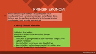 Prinsip eknomi dapat diartikan sebagai tindakan untuk
mendapatkan hasil yg maksimum dengan pemanfaatan biaya
tertentu atau dengan faktor produksi tertentu berusaha untuk
mendapatkan hasil produksi yg maksimal
PRINSIP EKONOMI
1. Prinsip Ekonomi Konsumen
Hal-hal yg diperhatikan :
•Menyusun skala prioritas kebutuhan dengan
mendahulukan
kebutuhan yg paling mendesak dan seterusnya sampai pada
yg tidak mendesak.
• Memperhatikan kemampuan atau daya belinya
• Memperhatikan perbandingan manfaat dan nilai yg akan
diperoleh dengan biaya yg dikeluarkan
PENDIDIKAN EKONOMI
 