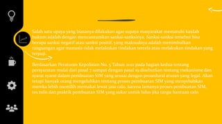 Salah satu upaya yang biasanya dilakukan agar supaya masyarakat mematuhi kaidah
hukum adalah dengan mencantumkan sanksi-sanksinya. Sanksi-sanksi tersebut bisa
berupa sanksi negatif atau sanksi positif, yang maksudnya adalah menimbulkan
rangsangan agar manusia tidak melakukan tindakan tercela atau melakukan tindakan yang
terpuji.
Berdasarkan Peraturan Kepolisian No. 5 Tahun 2021 pada bagian kedua tentang
persyaratan mulai dari pasal 7 sampai dengan pasal 19 disebutkan tentang mekanisme dan
syarat syarat dalam pembuatan SIM yang sesuai dengan prosedural aturan yang legal. Akan
tetapi banyak orang mengeluhkan tentang proses pembuatan SIM yang menyebabkan
mereka lebih memilih memakai lewat jasa calo, karena lamanya proses pembuatan SIM,
tes tulis dan praktik pembuatan SIM yang sukar untuk lulus jika tanpa bantuan calo
 