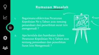 Rumusan Masalah
1. Bagaimana efektivitas Peraturan
Kepolisian No 5 Tahun 2021 tentang
penandaan dan penerbitan surat izin
mengemudi ?
2. Apa kendala dan hambatan dalam
Peraturan Kepolisian No 5 Tahun 2021
tentang penandaan dan penerbitan
Surat Izin Mengemudi ?
 